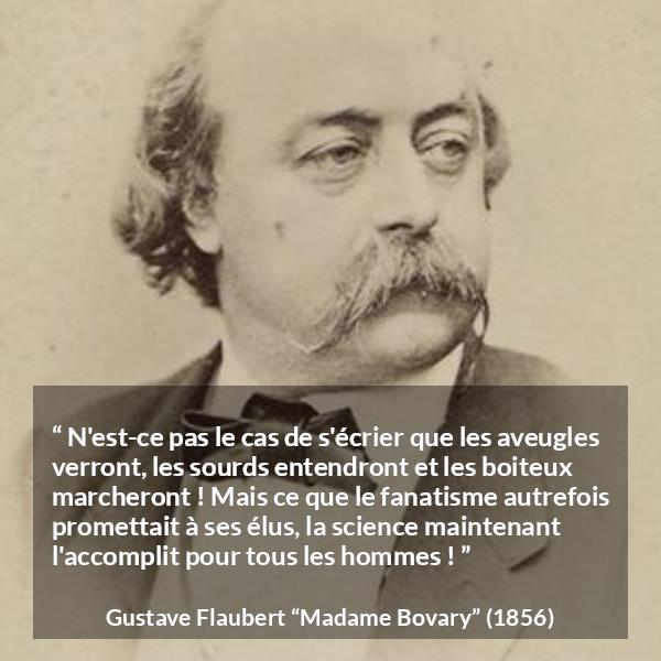 Citation de Gustave Flaubert sur la religion tirée de Madame Bovary - N'est-ce pas le cas de s'écrier que les aveugles verront, les sourds entendront et les boiteux marcheront ! Mais ce que le fanatisme autrefois promettait à ses élus, la science maintenant l'accomplit pour tous les hommes !