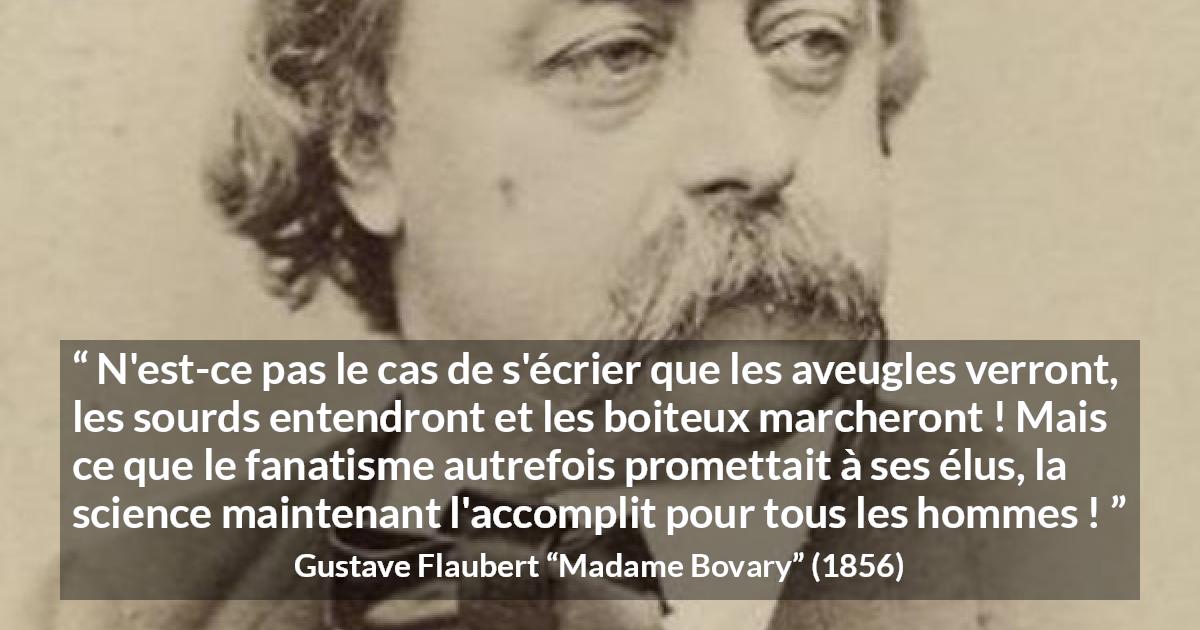 Citation de Gustave Flaubert sur la religion tirée de Madame Bovary - N'est-ce pas le cas de s'écrier que les aveugles verront, les sourds entendront et les boiteux marcheront ! Mais ce que le fanatisme autrefois promettait à ses élus, la science maintenant l'accomplit pour tous les hommes !