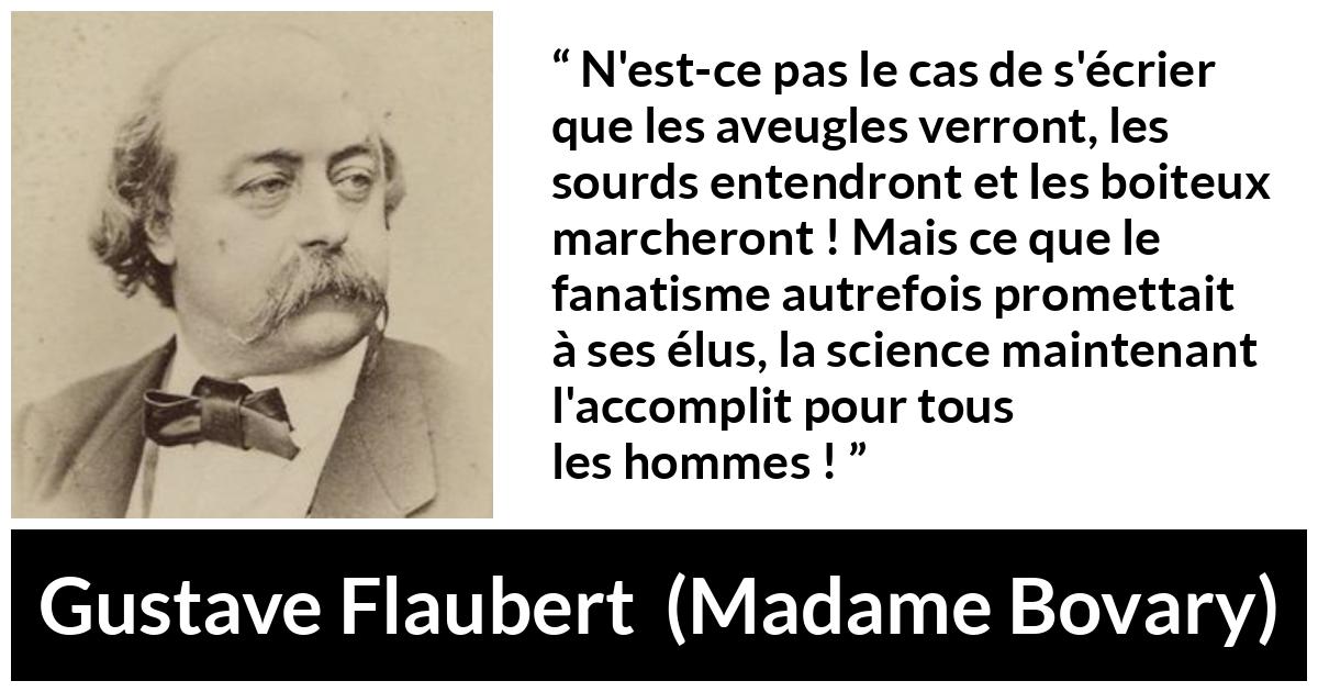 Citation de Gustave Flaubert sur la religion tirée de Madame Bovary - N'est-ce pas le cas de s'écrier que les aveugles verront, les sourds entendront et les boiteux marcheront ! Mais ce que le fanatisme autrefois promettait à ses élus, la science maintenant l'accomplit pour tous les hommes !