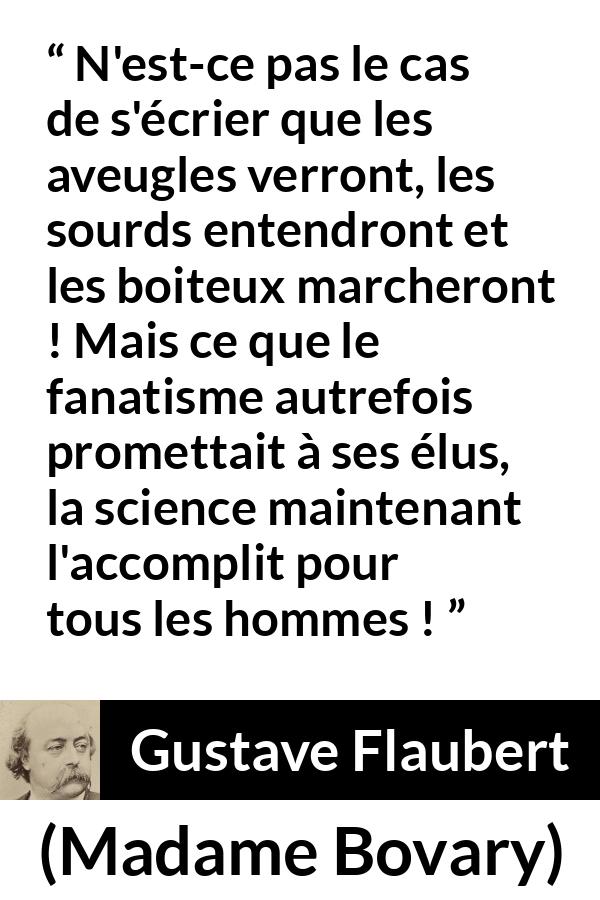 Citation de Gustave Flaubert sur la religion tirée de Madame Bovary - N'est-ce pas le cas de s'écrier que les aveugles verront, les sourds entendront et les boiteux marcheront ! Mais ce que le fanatisme autrefois promettait à ses élus, la science maintenant l'accomplit pour tous les hommes !