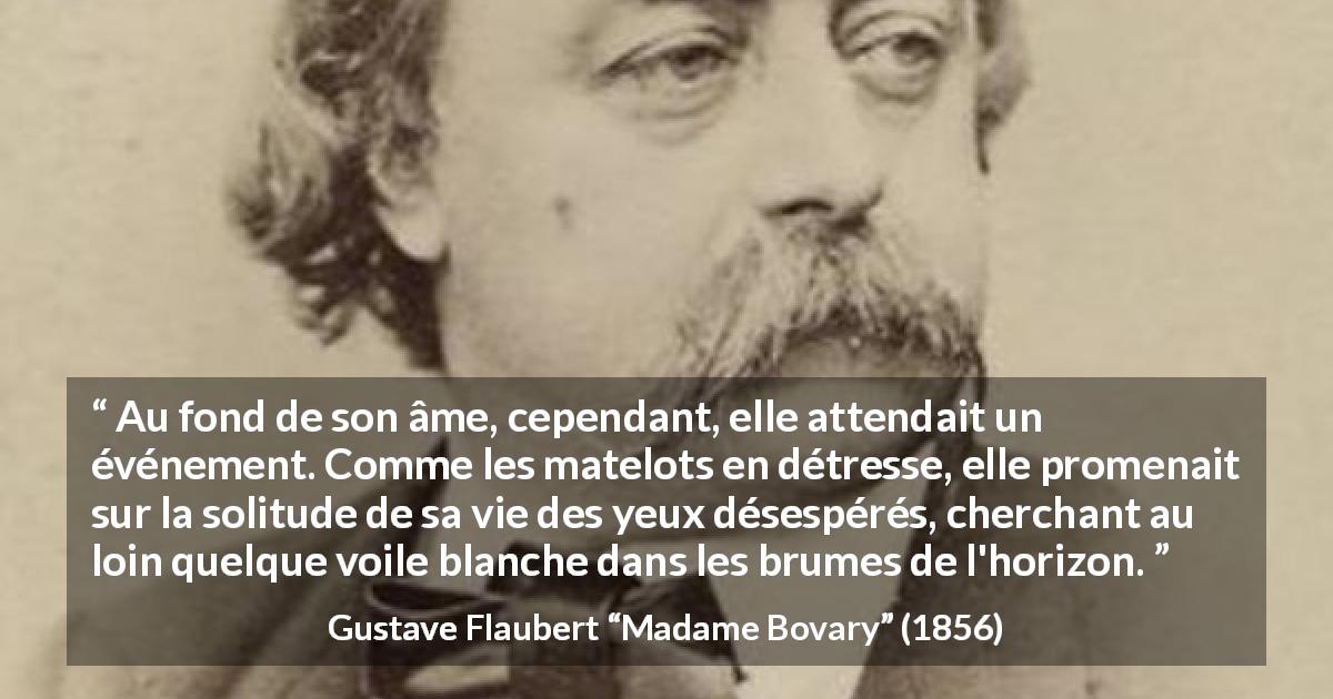Citation de Gustave Flaubert sur la solitude tirée de Madame Bovary - Au fond de son âme, cependant, elle attendait un événement. Comme les matelots en détresse, elle promenait sur la solitude de sa vie des yeux désespérés, cherchant au loin quelque voile blanche dans les brumes de l'horizon.