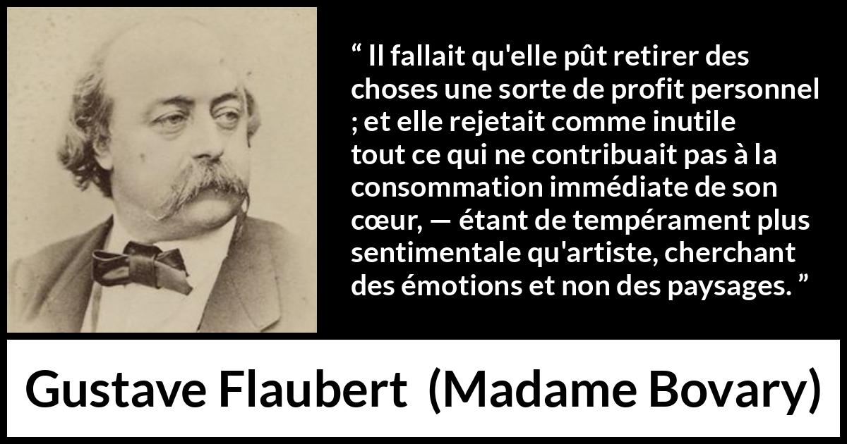 Citation de Gustave Flaubert sur le cœur tirée de Madame Bovary - Il fallait qu'elle pût retirer des choses une sorte de profit personnel ; et elle rejetait comme inutile tout ce qui ne contribuait pas à la consommation immédiate de son cœur, — étant de tempérament plus sentimentale qu'artiste, cherchant des émotions et non des paysages.
