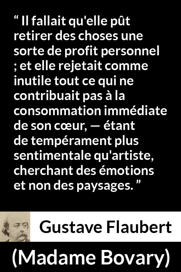Citation de Gustave Flaubert sur le cœur tirée de Madame Bovary - Il fallait qu'elle pût retirer des choses une sorte de profit personnel ; et elle rejetait comme inutile tout ce qui ne contribuait pas à la consommation immédiate de son cœur, — étant de tempérament plus sentimentale qu'artiste, cherchant des émotions et non des paysages.
