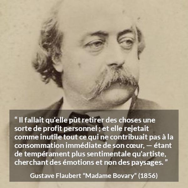 Citation de Gustave Flaubert sur le cœur tirée de Madame Bovary - Il fallait qu'elle pût retirer des choses une sorte de profit personnel ; et elle rejetait comme inutile tout ce qui ne contribuait pas à la consommation immédiate de son cœur, — étant de tempérament plus sentimentale qu'artiste, cherchant des émotions et non des paysages.