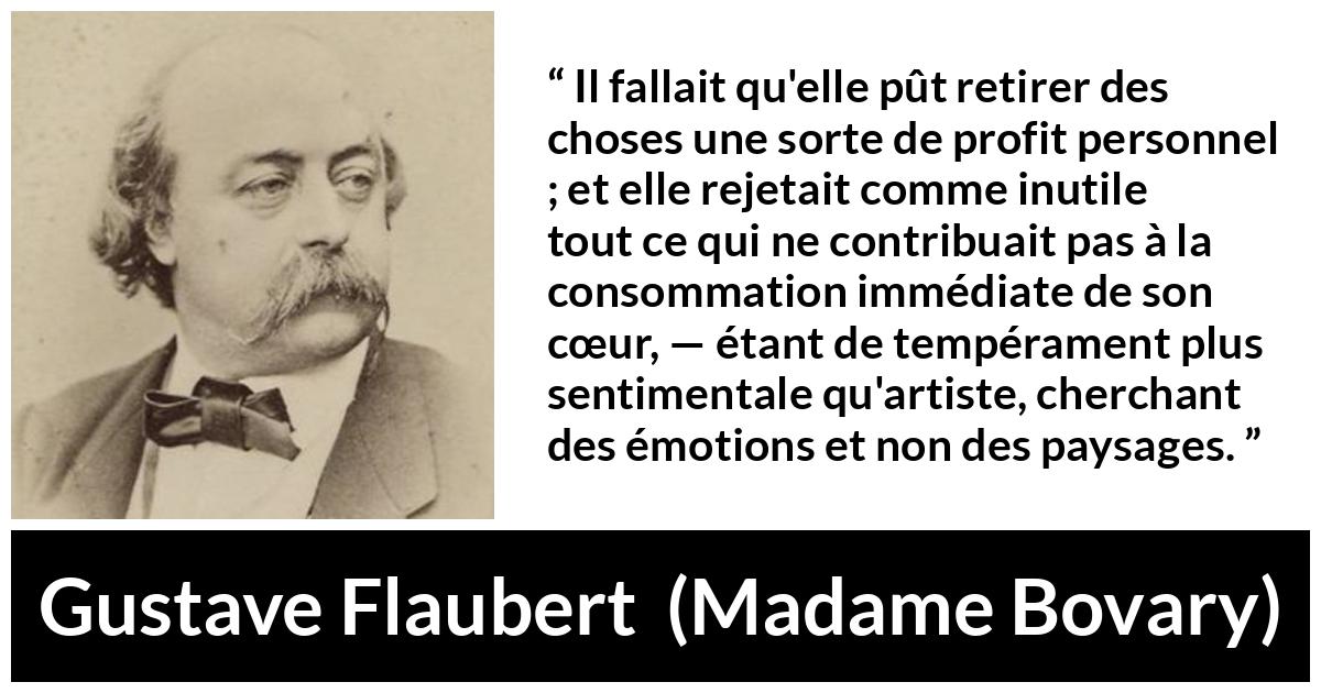 Citation de Gustave Flaubert sur le cœur tirée de Madame Bovary - Il fallait qu'elle pût retirer des choses une sorte de profit personnel ; et elle rejetait comme inutile tout ce qui ne contribuait pas à la consommation immédiate de son cœur, — étant de tempérament plus sentimentale qu'artiste, cherchant des émotions et non des paysages.