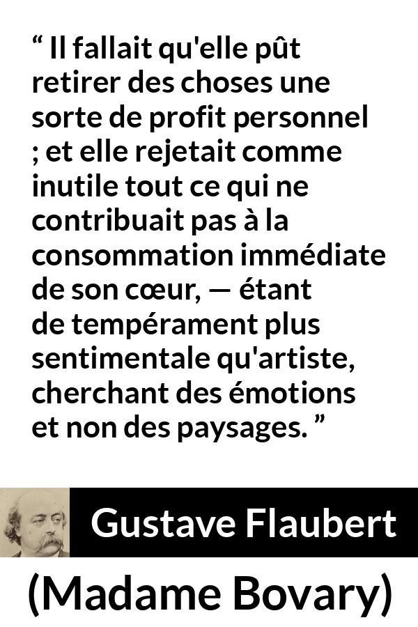 Citation de Gustave Flaubert sur le cœur tirée de Madame Bovary - Il fallait qu'elle pût retirer des choses une sorte de profit personnel ; et elle rejetait comme inutile tout ce qui ne contribuait pas à la consommation immédiate de son cœur, — étant de tempérament plus sentimentale qu'artiste, cherchant des émotions et non des paysages.