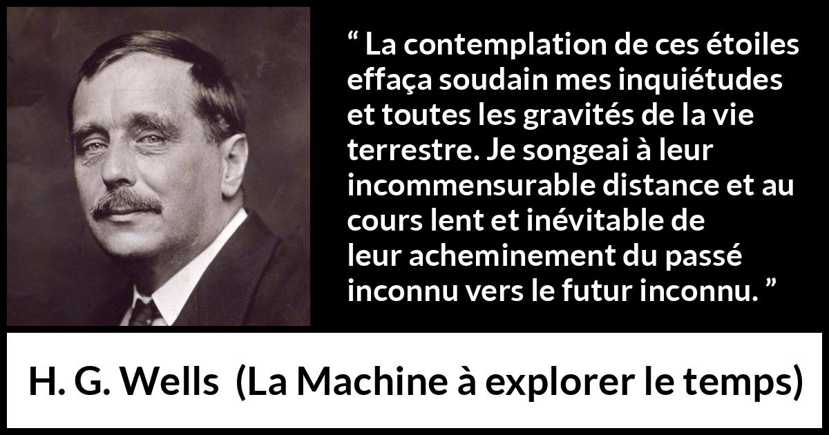 Citation de H. G. Wells sur étoiles tirée de La Machine à explorer le temps - La contemplation de ces étoiles effaça soudain mes inquiétudes et toutes les gravités de la vie terrestre. Je songeai à leur incommensurable distance et au cours lent et inévitable de leur acheminement du passé inconnu vers le futur inconnu.