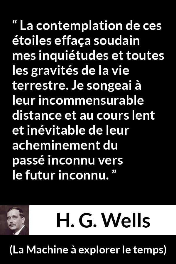 Citation de H. G. Wells sur étoiles tirée de La Machine à explorer le temps - La contemplation de ces étoiles effaça soudain mes inquiétudes et toutes les gravités de la vie terrestre. Je songeai à leur incommensurable distance et au cours lent et inévitable de leur acheminement du passé inconnu vers le futur inconnu.