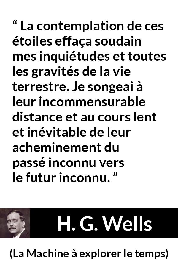 Citation de H. G. Wells sur étoiles tirée de La Machine à explorer le temps - La contemplation de ces étoiles effaça soudain mes inquiétudes et toutes les gravités de la vie terrestre. Je songeai à leur incommensurable distance et au cours lent et inévitable de leur acheminement du passé inconnu vers le futur inconnu.