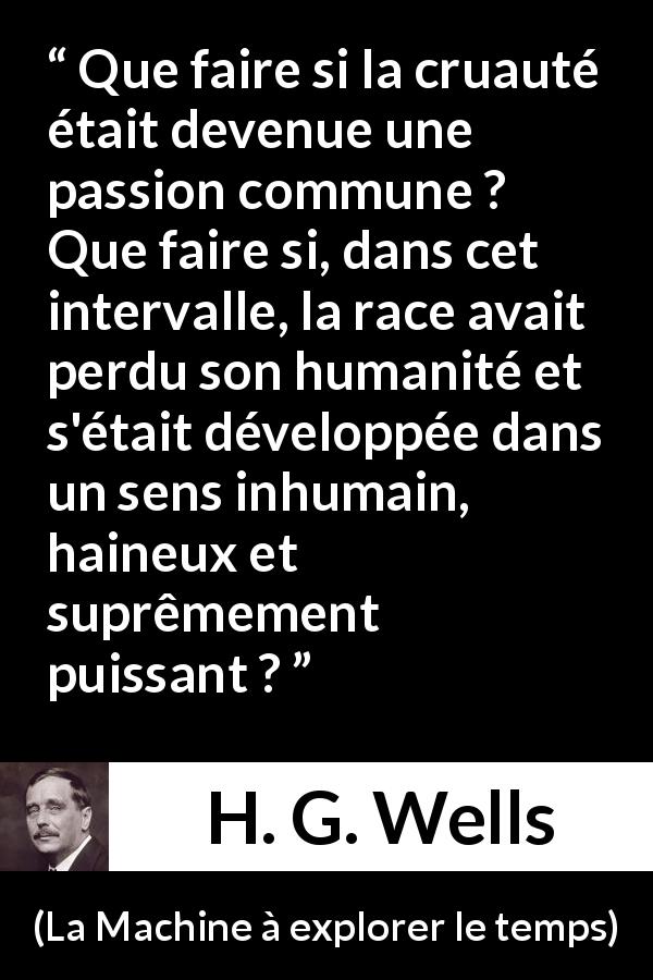 Citation de H. G. Wells sur l'haine tirée de La Machine à explorer le temps - Que faire si la cruauté était devenue une passion commune ? Que faire si, dans cet intervalle, la race avait perdu son humanité et s'était développée dans un sens inhumain, haineux et suprêmement puissant ?
