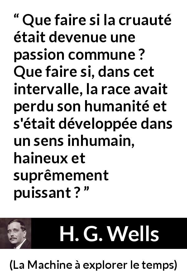 Citation de H. G. Wells sur l'haine tirée de La Machine à explorer le temps - Que faire si la cruauté était devenue une passion commune ? Que faire si, dans cet intervalle, la race avait perdu son humanité et s'était développée dans un sens inhumain, haineux et suprêmement puissant ?
