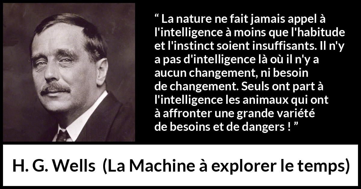 Citation de H. G. Wells sur l'intelligence tirée de La Machine à explorer le temps - La nature ne fait jamais appel à l'intelligence à moins que l'habitude et l'instinct soient insuffisants. Il n'y a pas d'intelligence là où il n'y a aucun changement, ni besoin de changement. Seuls ont part à l'intelligence les animaux qui ont à affronter une grande variété de besoins et de dangers !