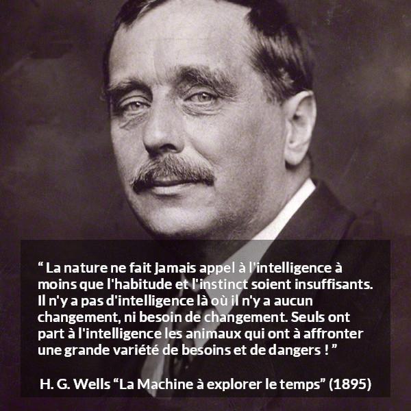 Citation de H. G. Wells sur l'intelligence tirée de La Machine à explorer le temps - La nature ne fait jamais appel à l'intelligence à moins que l'habitude et l'instinct soient insuffisants. Il n'y a pas d'intelligence là où il n'y a aucun changement, ni besoin de changement. Seuls ont part à l'intelligence les animaux qui ont à affronter une grande variété de besoins et de dangers !