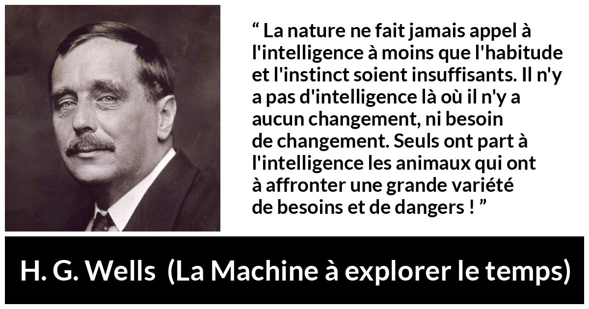 Citation de H. G. Wells sur l'intelligence tirée de La Machine à explorer le temps - La nature ne fait jamais appel à l'intelligence à moins que l'habitude et l'instinct soient insuffisants. Il n'y a pas d'intelligence là où il n'y a aucun changement, ni besoin de changement. Seuls ont part à l'intelligence les animaux qui ont à affronter une grande variété de besoins et de dangers !