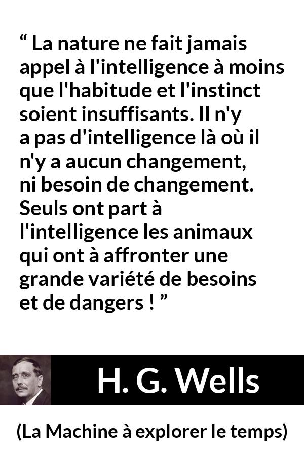 Citation de H. G. Wells sur l'intelligence tirée de La Machine à explorer le temps - La nature ne fait jamais appel à l'intelligence à moins que l'habitude et l'instinct soient insuffisants. Il n'y a pas d'intelligence là où il n'y a aucun changement, ni besoin de changement. Seuls ont part à l'intelligence les animaux qui ont à affronter une grande variété de besoins et de dangers !