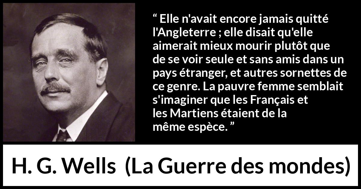 Citation de H. G. Wells sur la peur tirée de La Guerre des mondes - Elle n'avait encore jamais quitté l'Angleterre ; elle disait qu'elle aimerait mieux mourir plutôt que de se voir seule et sans amis dans un pays étranger, et autres sornettes de ce genre. La pauvre femme semblait s'imaginer que les Français et les Martiens étaient de la même espèce.
