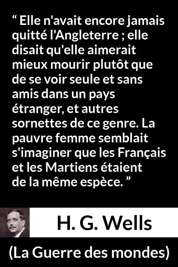 Citation de H. G. Wells sur la peur tirée de La Guerre des mondes - Elle n'avait encore jamais quitté l'Angleterre ; elle disait qu'elle aimerait mieux mourir plutôt que de se voir seule et sans amis dans un pays étranger, et autres sornettes de ce genre. La pauvre femme semblait s'imaginer que les Français et les Martiens étaient de la même espèce.