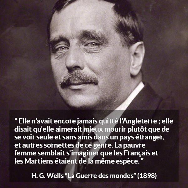 Citation de H. G. Wells sur la peur tirée de La Guerre des mondes - Elle n'avait encore jamais quitté l'Angleterre ; elle disait qu'elle aimerait mieux mourir plutôt que de se voir seule et sans amis dans un pays étranger, et autres sornettes de ce genre. La pauvre femme semblait s'imaginer que les Français et les Martiens étaient de la même espèce.