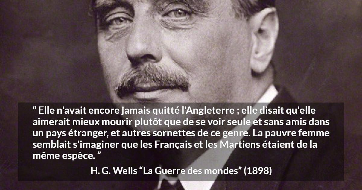 Citation de H. G. Wells sur la peur tirée de La Guerre des mondes - Elle n'avait encore jamais quitté l'Angleterre ; elle disait qu'elle aimerait mieux mourir plutôt que de se voir seule et sans amis dans un pays étranger, et autres sornettes de ce genre. La pauvre femme semblait s'imaginer que les Français et les Martiens étaient de la même espèce.