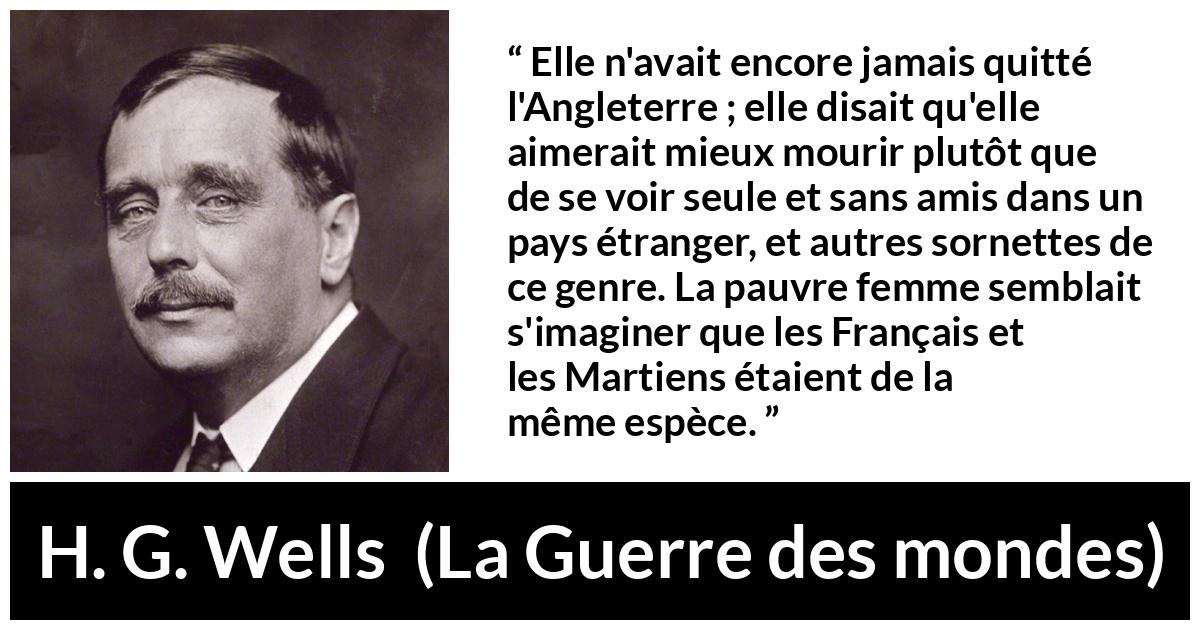 Citation de H. G. Wells sur la peur tirée de La Guerre des mondes - Elle n'avait encore jamais quitté l'Angleterre ; elle disait qu'elle aimerait mieux mourir plutôt que de se voir seule et sans amis dans un pays étranger, et autres sornettes de ce genre. La pauvre femme semblait s'imaginer que les Français et les Martiens étaient de la même espèce.