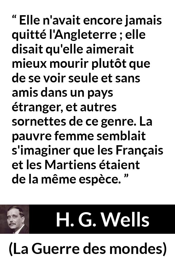 Citation de H. G. Wells sur la peur tirée de La Guerre des mondes - Elle n'avait encore jamais quitté l'Angleterre ; elle disait qu'elle aimerait mieux mourir plutôt que de se voir seule et sans amis dans un pays étranger, et autres sornettes de ce genre. La pauvre femme semblait s'imaginer que les Français et les Martiens étaient de la même espèce.