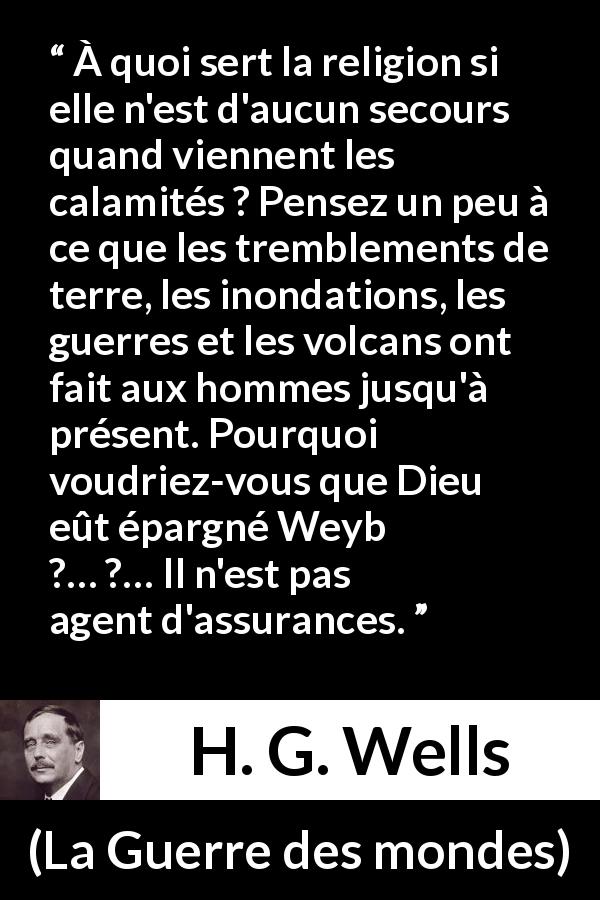 Citation de H. G. Wells sur la religion tirée de La Guerre des mondes - À quoi sert la religion si elle n'est d'aucun secours quand viennent les calamités ? Pensez un peu à ce que les tremblements de terre, les inondations, les guerres et les volcans ont fait aux hommes jusqu'à présent. Pourquoi voudriez-vous que Dieu eût épargné Weybridge ?… Il n'est pas agent d'assurances.