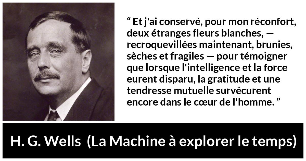 Citation de H. G. Wells sur le cœur tirée de La Machine à explorer le temps - Et j'ai conservé, pour mon réconfort, deux étranges fleurs blanches, — recroquevillées maintenant, brunies, sèches et fragiles — pour témoigner que lorsque l'intelligence et la force eurent disparu, la gratitude et une tendresse mutuelle survécurent encore dans le cœur de l'homme.