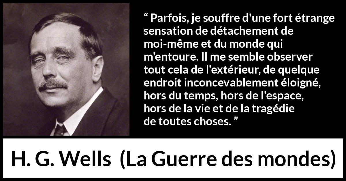 Citation de H. G. Wells sur le monde tirée de La Guerre des mondes - Parfois, je souffre d'une fort étrange sensation de détachement de moi-même et du monde qui m'entoure. Il me semble observer tout cela de l'extérieur, de quelque endroit inconcevablement éloigné, hors du temps, hors de l'espace, hors de la vie et de la tragédie de toutes choses.