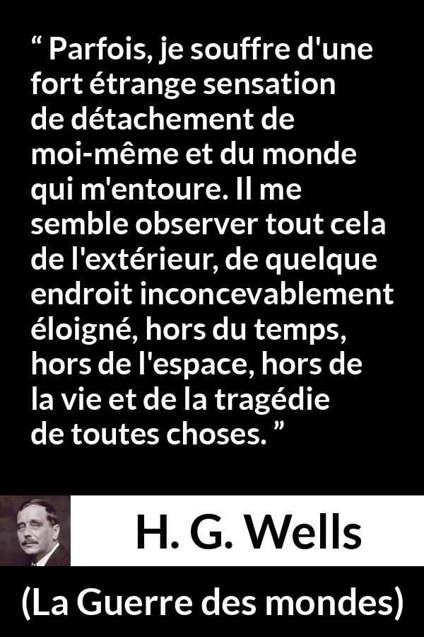 Citation de H. G. Wells sur le monde tirée de La Guerre des mondes - Parfois, je souffre d'une fort étrange sensation de détachement de moi-même et du monde qui m'entoure. Il me semble observer tout cela de l'extérieur, de quelque endroit inconcevablement éloigné, hors du temps, hors de l'espace, hors de la vie et de la tragédie de toutes choses.