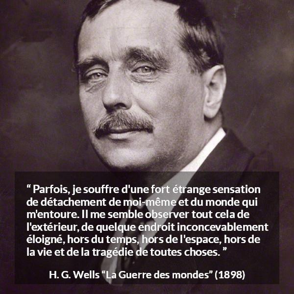 Citation de H. G. Wells sur le monde tirée de La Guerre des mondes - Parfois, je souffre d'une fort étrange sensation de détachement de moi-même et du monde qui m'entoure. Il me semble observer tout cela de l'extérieur, de quelque endroit inconcevablement éloigné, hors du temps, hors de l'espace, hors de la vie et de la tragédie de toutes choses.