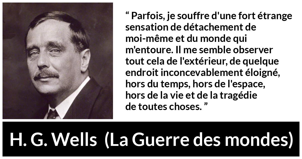 Citation de H. G. Wells sur le monde tirée de La Guerre des mondes - Parfois, je souffre d'une fort étrange sensation de détachement de moi-même et du monde qui m'entoure. Il me semble observer tout cela de l'extérieur, de quelque endroit inconcevablement éloigné, hors du temps, hors de l'espace, hors de la vie et de la tragédie de toutes choses.