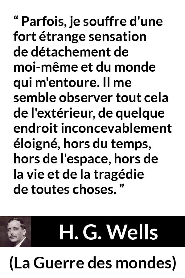 Citation de H. G. Wells sur le monde tirée de La Guerre des mondes - Parfois, je souffre d'une fort étrange sensation de détachement de moi-même et du monde qui m'entoure. Il me semble observer tout cela de l'extérieur, de quelque endroit inconcevablement éloigné, hors du temps, hors de l'espace, hors de la vie et de la tragédie de toutes choses.