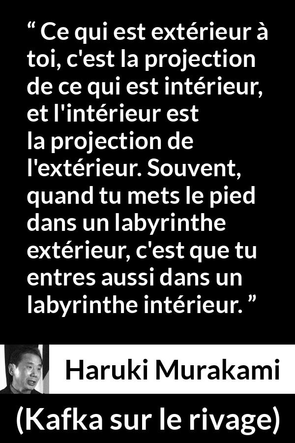 Citation de Haruki Murakami sur extérieur tirée de Kafka sur le rivage - Ce qui est extérieur à toi, c'est la projection de ce qui est intérieur, et l'intérieur est la projection de l'extérieur. Souvent, quand tu mets le pied dans un labyrinthe extérieur, c'est que tu entres aussi dans un labyrinthe intérieur.