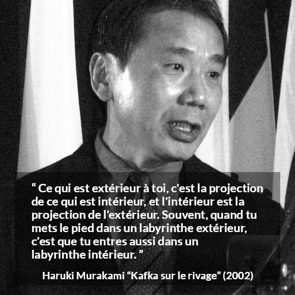 Citation de Haruki Murakami sur extérieur tirée de Kafka sur le rivage - Ce qui est extérieur à toi, c'est la projection de ce qui est intérieur, et l'intérieur est la projection de l'extérieur. Souvent, quand tu mets le pied dans un labyrinthe extérieur, c'est que tu entres aussi dans un labyrinthe intérieur.