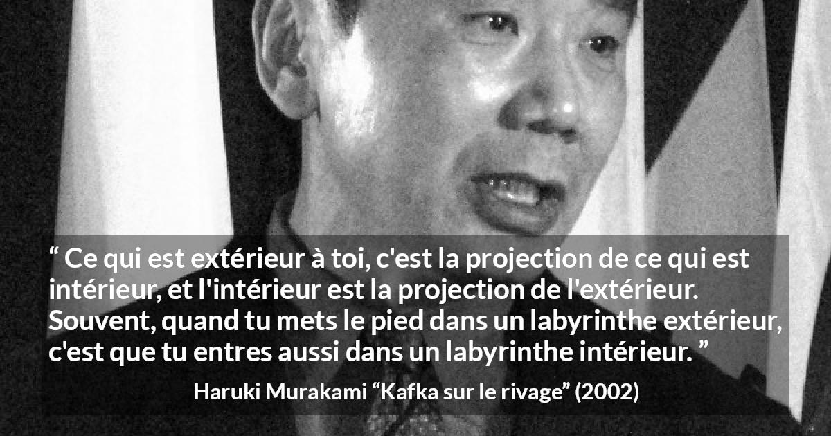 Citation de Haruki Murakami sur extérieur tirée de Kafka sur le rivage - Ce qui est extérieur à toi, c'est la projection de ce qui est intérieur, et l'intérieur est la projection de l'extérieur. Souvent, quand tu mets le pied dans un labyrinthe extérieur, c'est que tu entres aussi dans un labyrinthe intérieur.