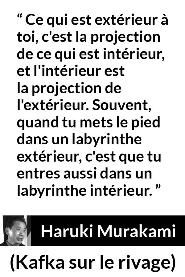 Citation de Haruki Murakami sur extérieur tirée de Kafka sur le rivage - Ce qui est extérieur à toi, c'est la projection de ce qui est intérieur, et l'intérieur est la projection de l'extérieur. Souvent, quand tu mets le pied dans un labyrinthe extérieur, c'est que tu entres aussi dans un labyrinthe intérieur.