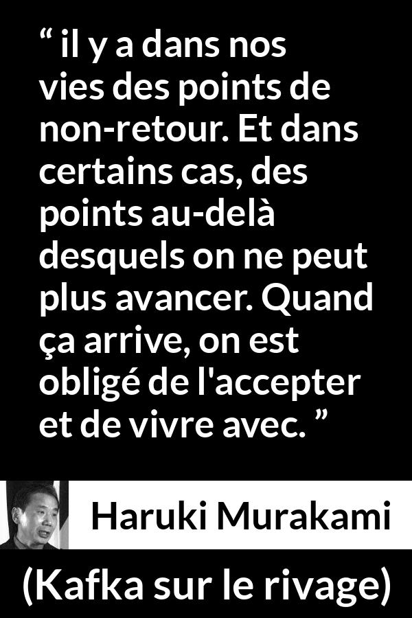 Citation de Haruki Murakami sur l'acceptation tirée de Kafka sur le rivage - il y a dans nos vies des points de non-retour. Et dans certains cas, des points au-delà desquels on ne peut plus avancer. Quand ça arrive, on est obligé de l'accepter et de vivre avec.