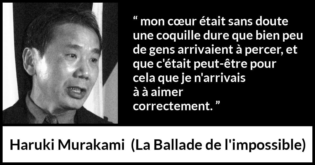 Citation de Haruki Murakami sur l'amour tirée de La Ballade de l'impossible - mon cœur était sans doute une coquille dure que bien peu de gens arrivaient à percer, et que c'était peut-être pour cela que je n'arrivais pas à aimer correctement.
