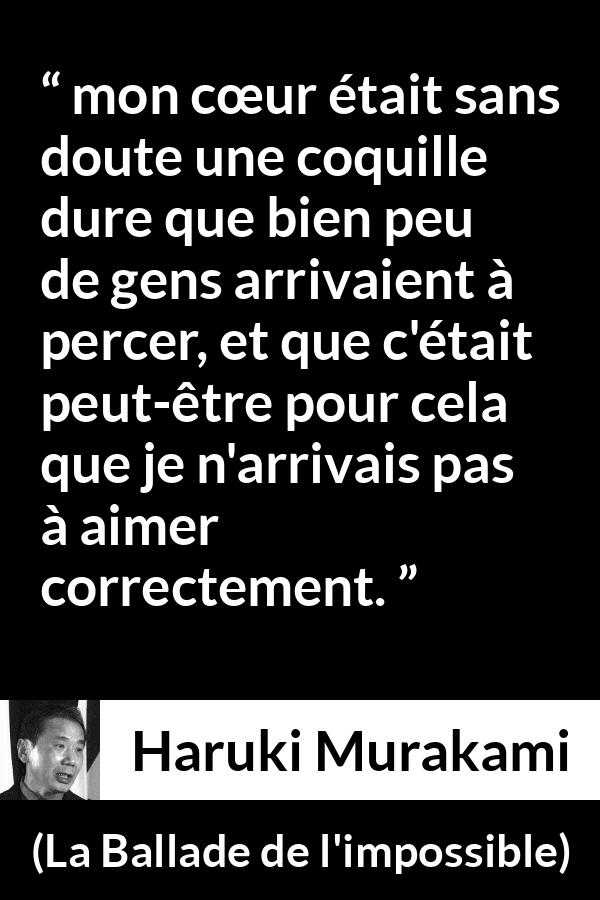 Citation de Haruki Murakami sur l'amour tirée de La Ballade de l'impossible - mon cœur était sans doute une coquille dure que bien peu de gens arrivaient à percer, et que c'était peut-être pour cela que je n'arrivais pas à aimer correctement.
