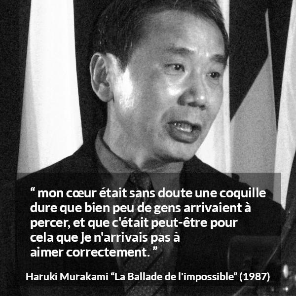 Citation de Haruki Murakami sur l'amour tirée de La Ballade de l'impossible - mon cœur était sans doute une coquille dure que bien peu de gens arrivaient à percer, et que c'était peut-être pour cela que je n'arrivais pas à aimer correctement.
