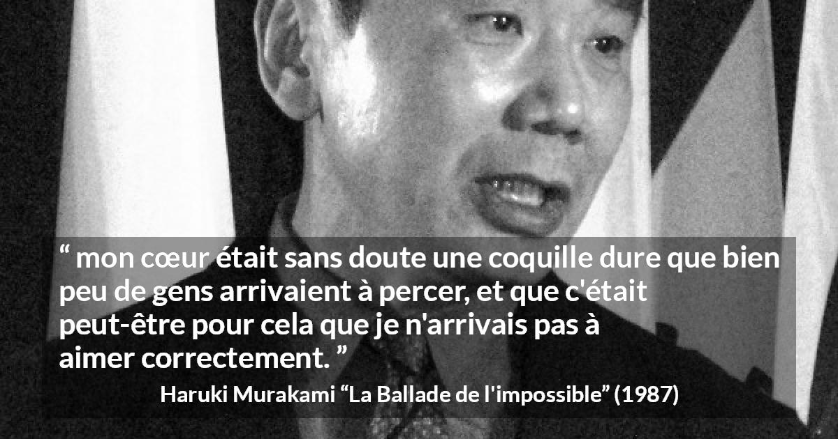 Citation de Haruki Murakami sur l'amour tirée de La Ballade de l'impossible - mon cœur était sans doute une coquille dure que bien peu de gens arrivaient à percer, et que c'était peut-être pour cela que je n'arrivais pas à aimer correctement.
