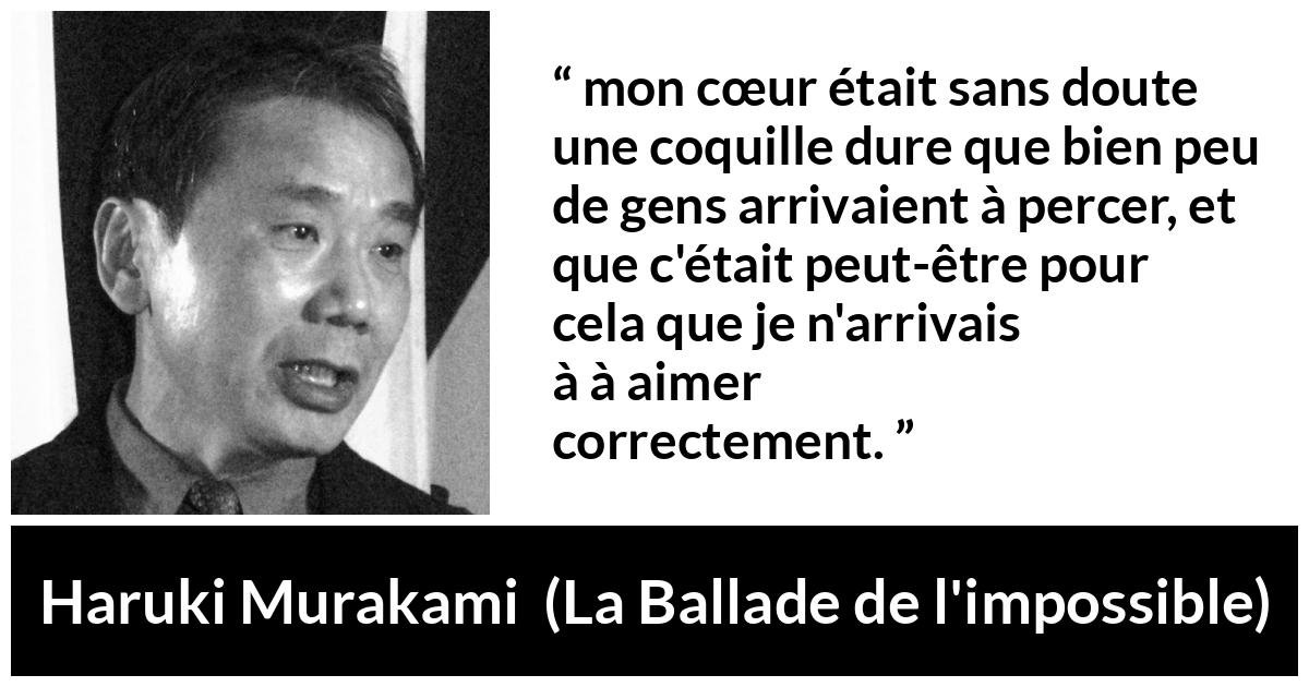 Citation de Haruki Murakami sur l'amour tirée de La Ballade de l'impossible - mon cœur était sans doute une coquille dure que bien peu de gens arrivaient à percer, et que c'était peut-être pour cela que je n'arrivais pas à aimer correctement.
