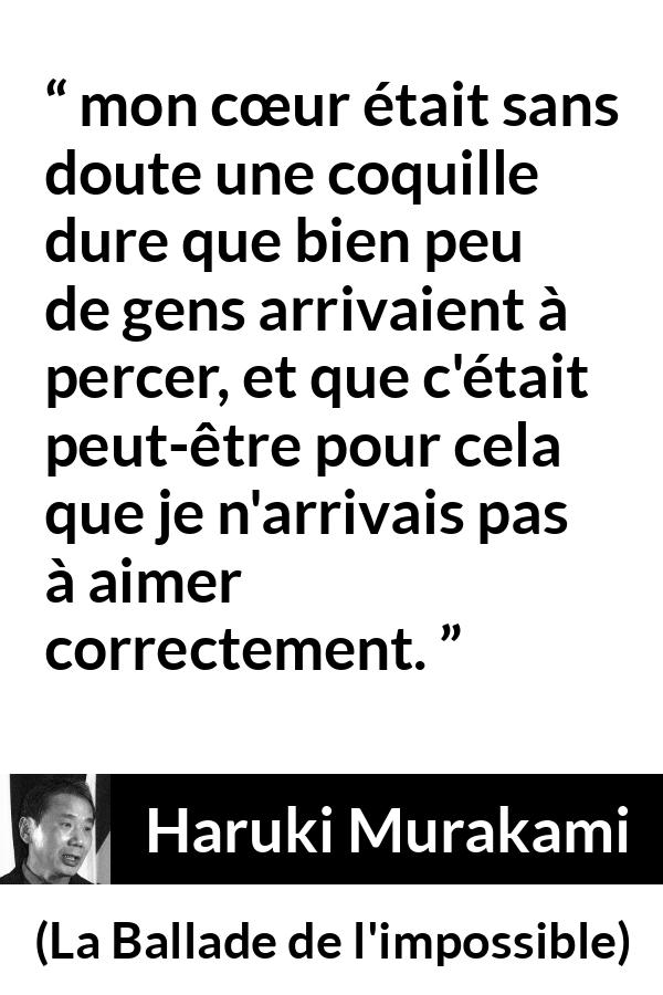Citation de Haruki Murakami sur l'amour tirée de La Ballade de l'impossible - mon cœur était sans doute une coquille dure que bien peu de gens arrivaient à percer, et que c'était peut-être pour cela que je n'arrivais pas à aimer correctement.
