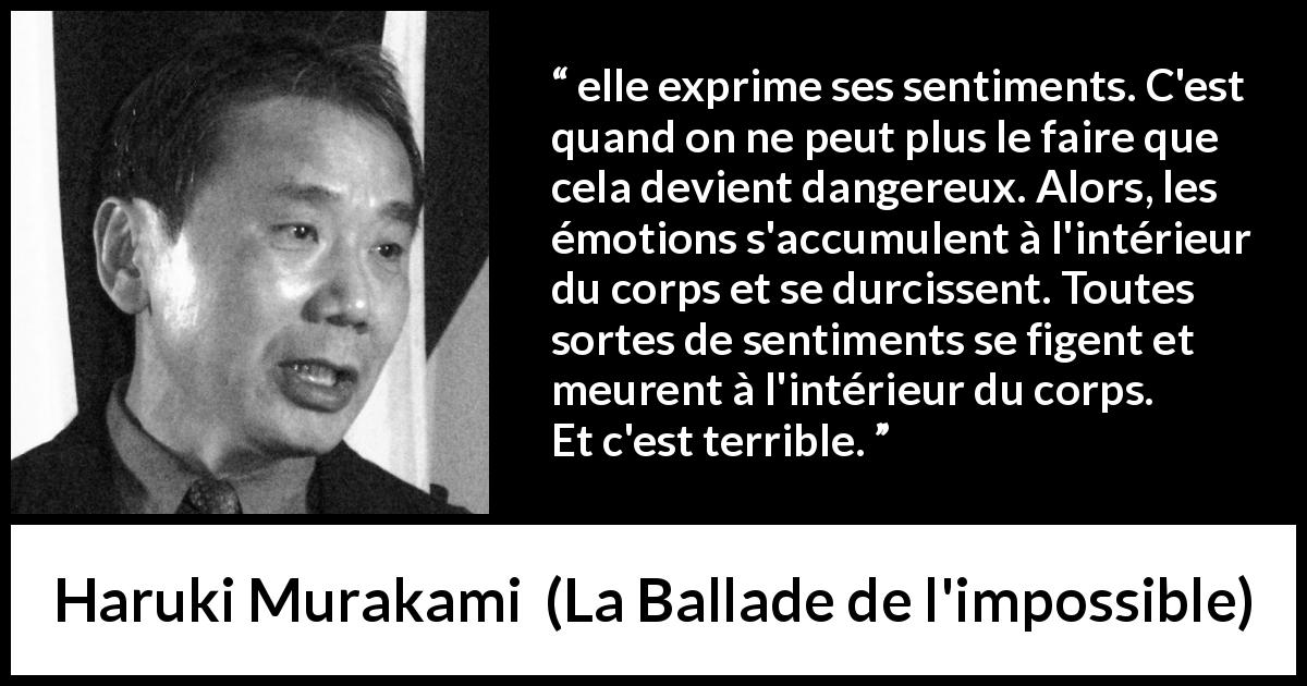 Citation de Haruki Murakami sur l'expression tirée de La Ballade de l'impossible - elle exprime ses sentiments. C'est quand on ne peut plus le faire que cela devient dangereux. Alors, les émotions s'accumulent à l'intérieur du corps et se durcissent. Toutes sortes de sentiments se figent et meurent à l'intérieur du corps. Et c'est terrible.