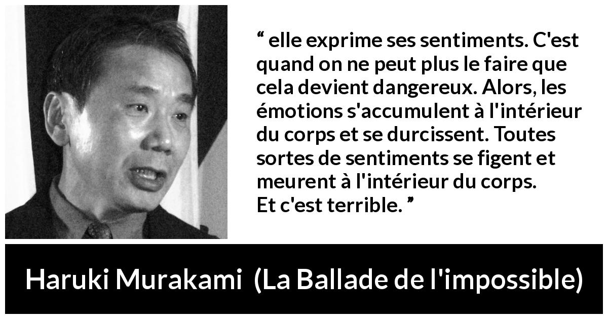 Citation de Haruki Murakami sur l'expression tirée de La Ballade de l'impossible - elle exprime ses sentiments. C'est quand on ne peut plus le faire que cela devient dangereux. Alors, les émotions s'accumulent à l'intérieur du corps et se durcissent. Toutes sortes de sentiments se figent et meurent à l'intérieur du corps. Et c'est terrible.