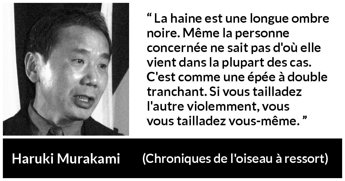 Citation de Haruki Murakami sur l'haine tirée de Chroniques de l'oiseau à ressort - La haine est une longue ombre noire. Même la personne concernée ne sait pas d'où elle vient dans la plupart des cas. C'est comme une épée à double tranchant. Si vous tailladez l'autre violemment, vous vous tailladez vous-même.