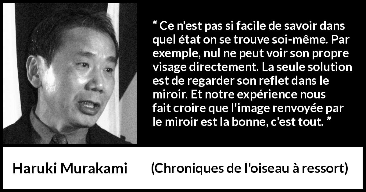 Citation de Haruki Murakami sur l'image tirée de Chroniques de l'oiseau à ressort - Ce n'est pas si facile de savoir dans quel état on se trouve soi-même. Par exemple, nul ne peut voir son propre visage directement. La seule solution est de regarder son reflet dans le miroir. Et notre expérience nous fait croire que l'image renvoyée par le miroir est la bonne, c'est tout.