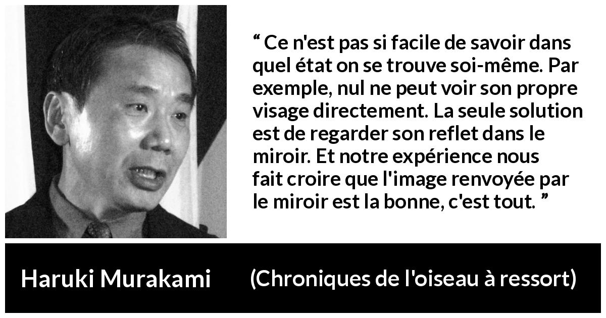 Citation de Haruki Murakami sur l'image tirée de Chroniques de l'oiseau à ressort - Ce n'est pas si facile de savoir dans quel état on se trouve soi-même. Par exemple, nul ne peut voir son propre visage directement. La seule solution est de regarder son reflet dans le miroir. Et notre expérience nous fait croire que l'image renvoyée par le miroir est la bonne, c'est tout.