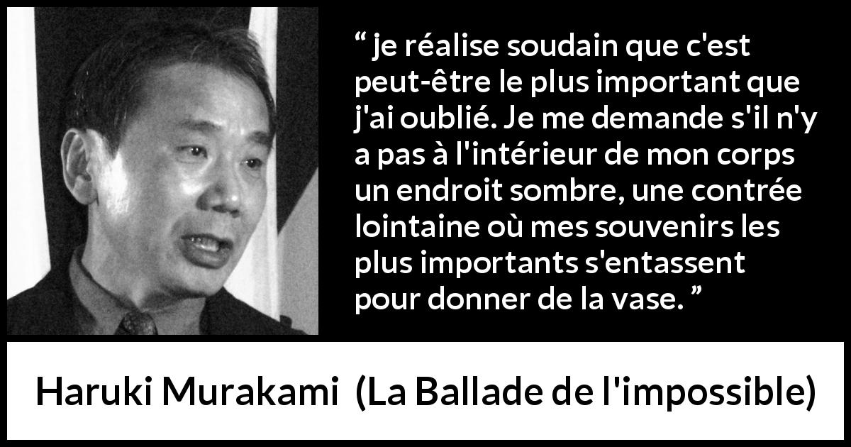 Citation de Haruki Murakami sur l'importance tirée de La Ballade de l'impossible - je réalise soudain que c'est peut-être le plus important que j'ai oublié. Je me demande s'il n'y a pas à l'intérieur de mon corps un endroit sombre, une contrée lointaine où mes souvenirs les plus importants s'entassent pour donner de la vase.