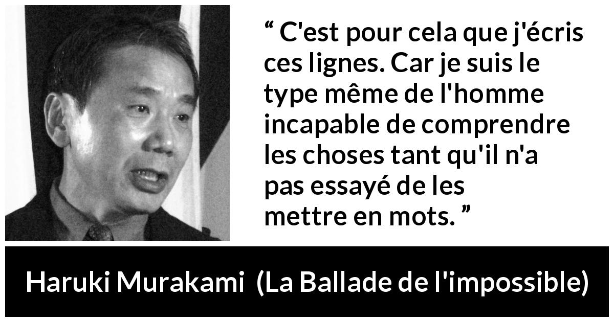 Citation de Haruki Murakami sur la compréhension tirée de La Ballade de l'impossible - C'est pour cela que j'écris ces lignes. Car je suis le type même de l'homme incapable de comprendre les choses tant qu'il n'a pas essayé de les mettre en mots.